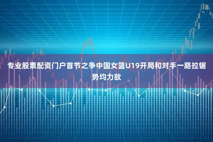 专业股票配资门户首节之争中国女篮U19开局和对手一路拉锯势均力敌