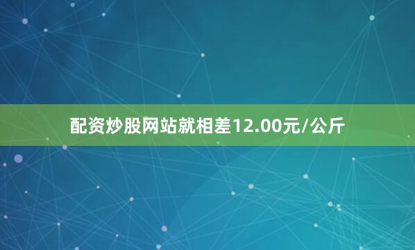 配资炒股网站就相差12.00元/公斤