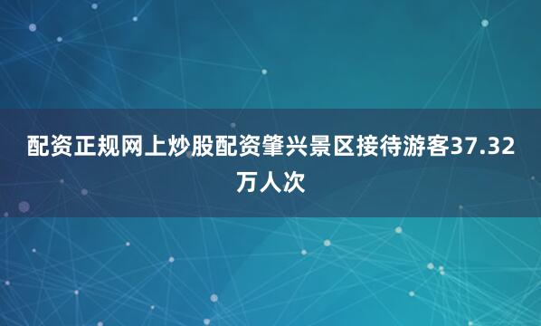 配资正规网上炒股配资肇兴景区接待游客37.32万人次