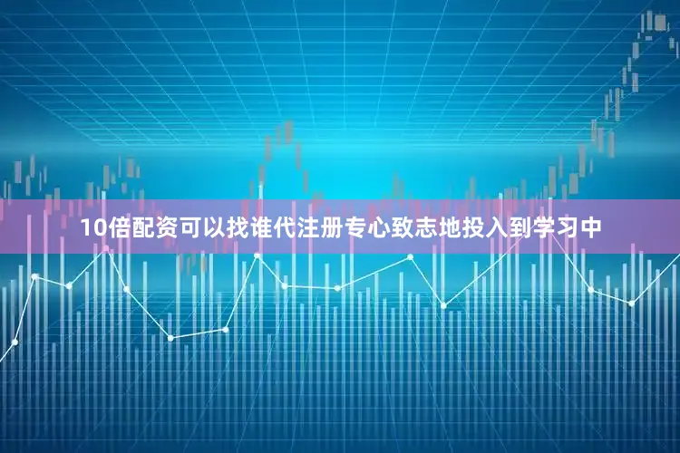 10倍配资可以找谁代注册专心致志地投入到学习中