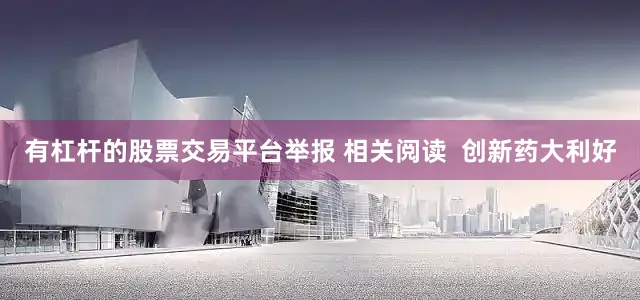有杠杆的股票交易平台举报 相关阅读  创新药大利好